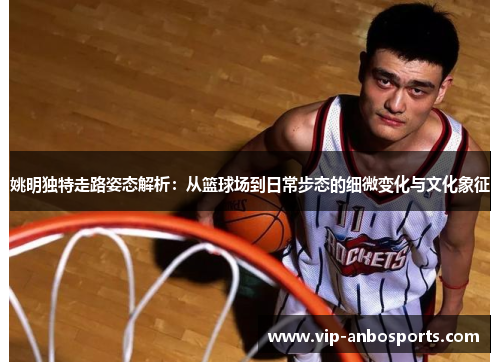 姚明独特走路姿态解析：从篮球场到日常步态的细微变化与文化象征