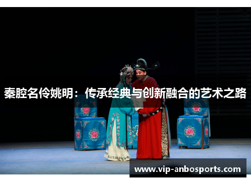 秦腔名伶姚明：传承经典与创新融合的艺术之路