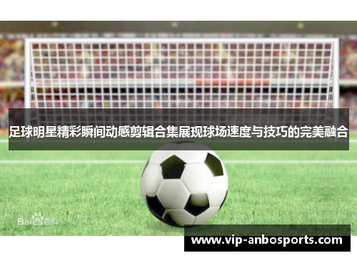 足球明星精彩瞬间动感剪辑合集展现球场速度与技巧的完美融合