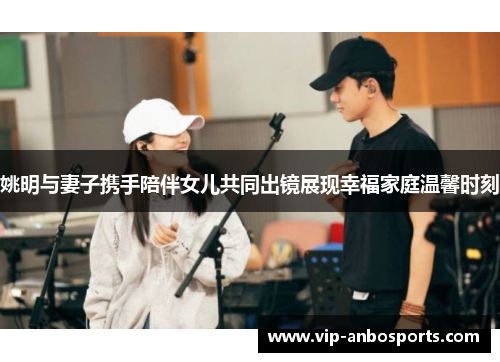 姚明与妻子携手陪伴女儿共同出镜展现幸福家庭温馨时刻