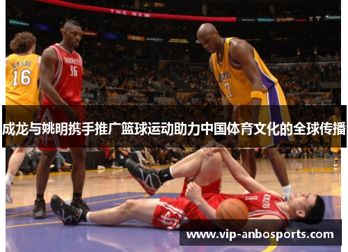 成龙与姚明携手推广篮球运动助力中国体育文化的全球传播